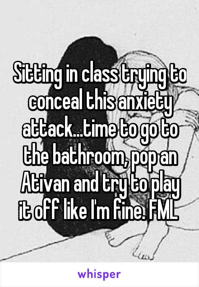 Sitting in class trying to conceal this anxiety attack...time to go to the bathroom, pop an Ativan and try to play it off like I'm fine. FML 