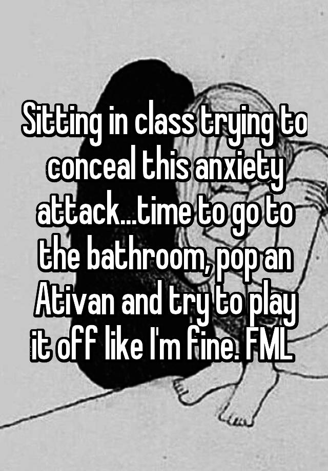 Sitting in class trying to conceal this anxiety attack...time to go to the bathroom, pop an Ativan and try to play it off like I'm fine. FML 