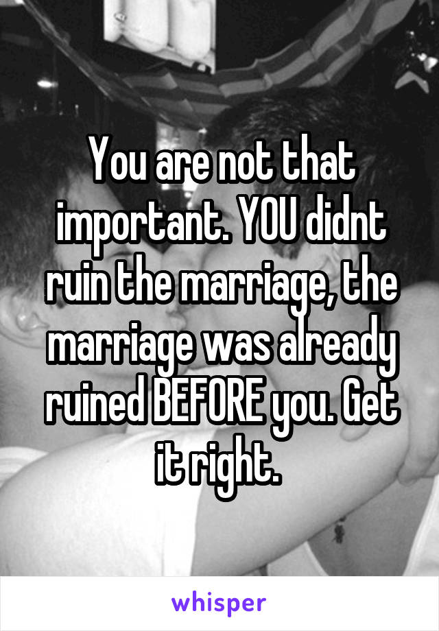 You are not that important. YOU didnt ruin the marriage, the marriage was already ruined BEFORE you. Get it right. 