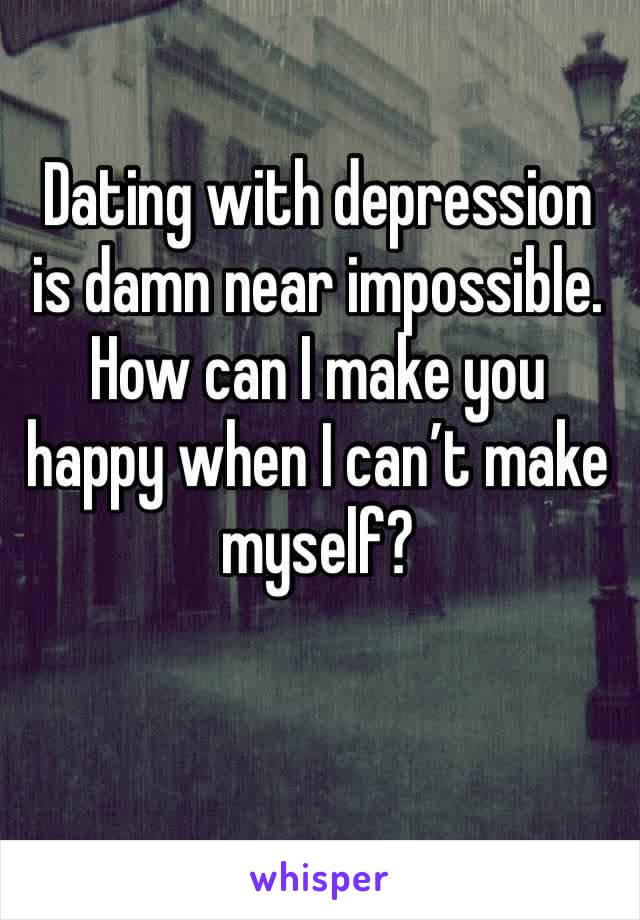 Dating with depression is damn near impossible. How can I make you happy when I can’t make myself?