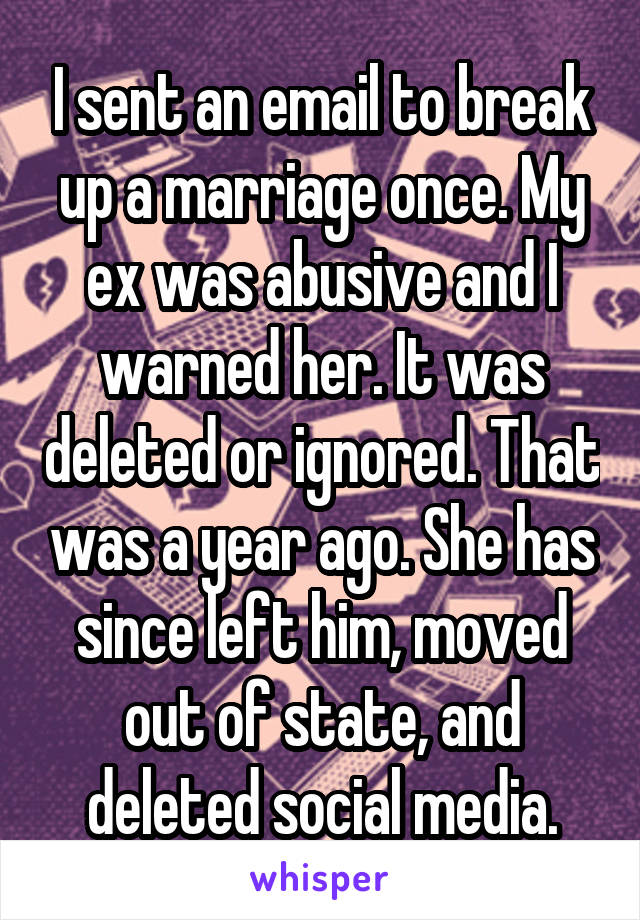 I sent an email to break up a marriage once. My ex was abusive and I warned her. It was deleted or ignored. That was a year ago. She has since left him, moved out of state, and deleted social media.