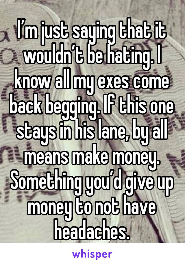 I’m just saying that it wouldn’t be hating. I know all my exes come back begging. If this one stays in his lane, by all means make money. Something you’d give up money to not have headaches. 