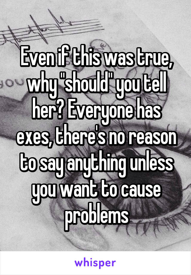 Even if this was true, why "should" you tell her? Everyone has exes, there's no reason to say anything unless you want to cause problems