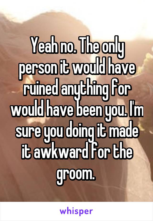 Yeah no. The only person it would have ruined anything for would have been you. I'm sure you doing it made it awkward for the groom. 