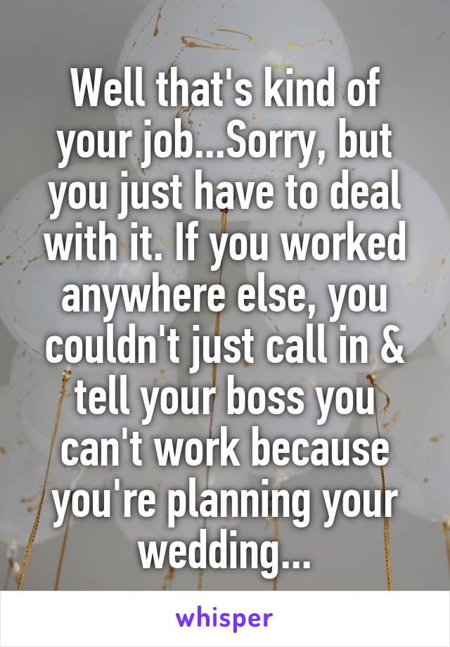 Well that's kind of your job...Sorry, but you just have to deal with it. If you worked anywhere else, you couldn't just call in & tell your boss you can't work because you're planning your wedding...