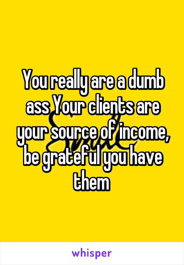 You really are a dumb ass Your clients are your source of income, be grateful you have them 