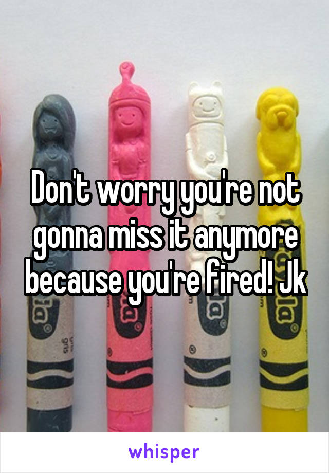 Don't worry you're not gonna miss it anymore because you're fired! Jk