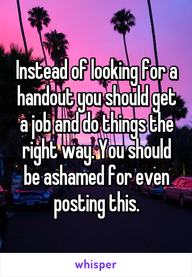Instead of looking for a handout you should get a job and do things the right way. You should be ashamed for even posting this.