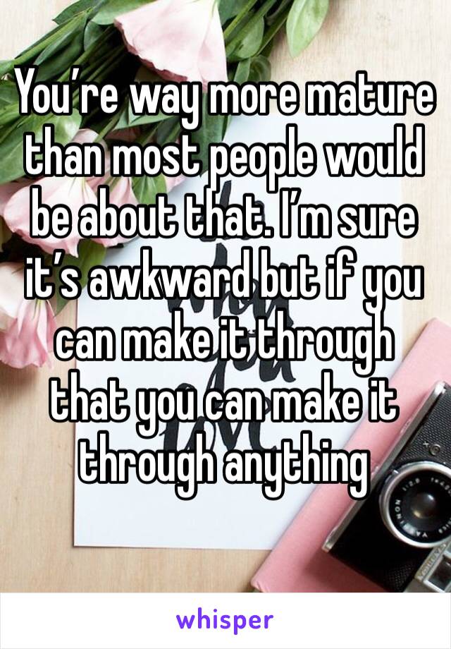 You’re way more mature than most people would be about that. I’m sure it’s awkward but if you can make it through that you can make it through anything 