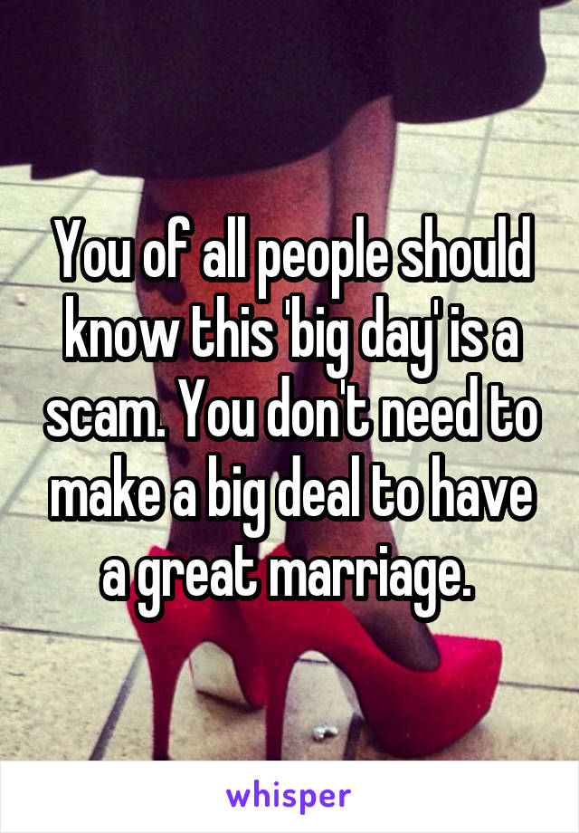 You of all people should know this 'big day' is a scam. You don't need to make a big deal to have a great marriage. 