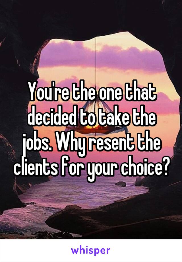 You're the one that decided to take the jobs. Why resent the clients for your choice?