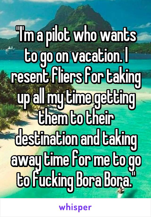 "I'm a pilot who wants to go on vacation. I resent fliers for taking up all my time getting them to their destination and taking away time for me to go to fucking Bora Bora."