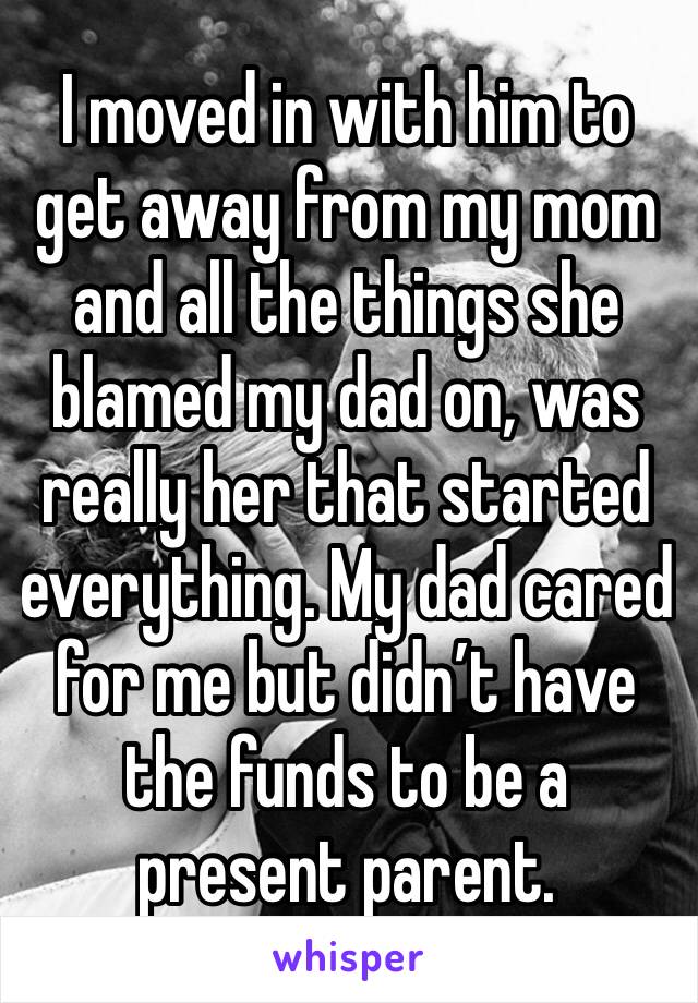 I moved in with him to get away from my mom and all the things she blamed my dad on, was really her that started everything. My dad cared for me but didn’t have the funds to be a present parent. 