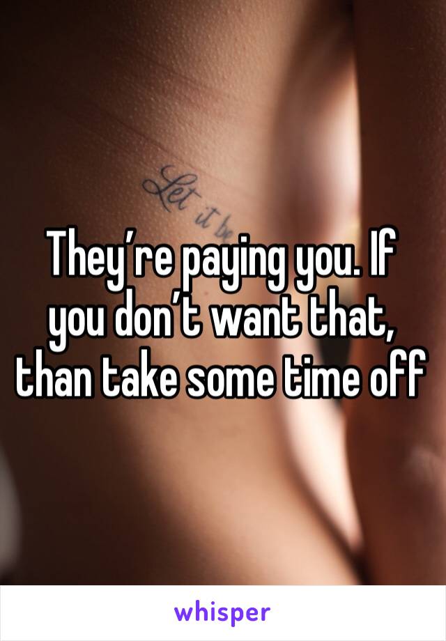 They’re paying you. If you don’t want that, than take some time off 