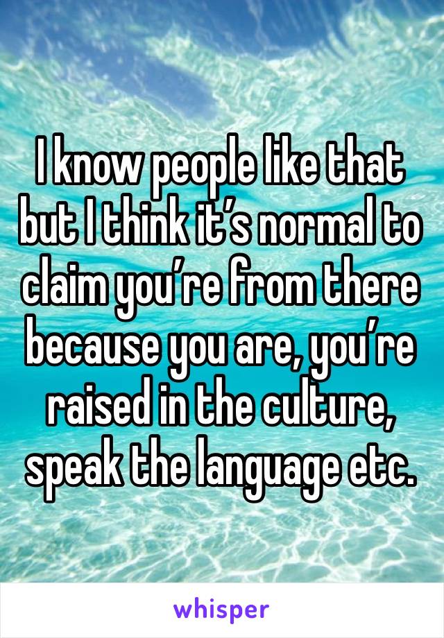 I know people like that but I think it’s normal to claim you’re from there because you are, you’re raised in the culture, speak the language etc. 