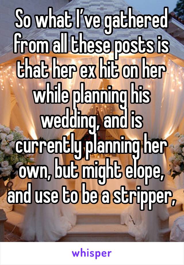So what I’ve gathered from all these posts is that her ex hit on her while planning his wedding, and is currently planning her own, but might elope, and use to be a stripper, 