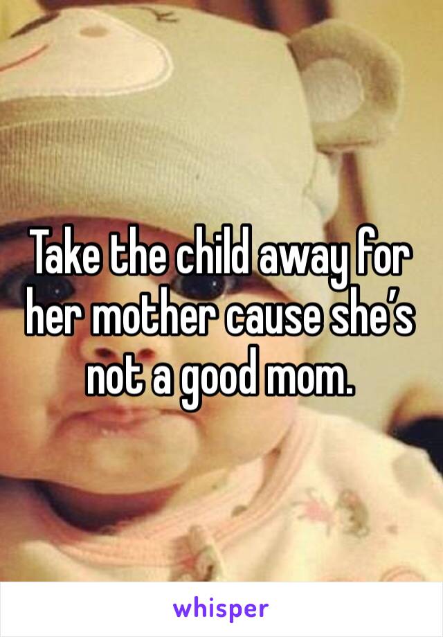 Take the child away for her mother cause she’s not a good mom. 