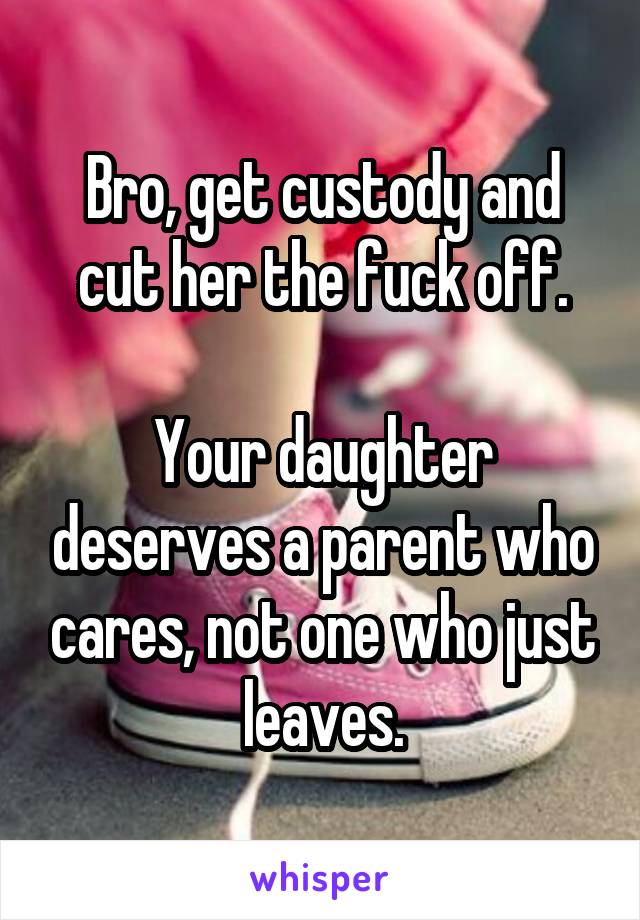 Bro, get custody and cut her the fuck off.

Your daughter deserves a parent who cares, not one who just leaves.