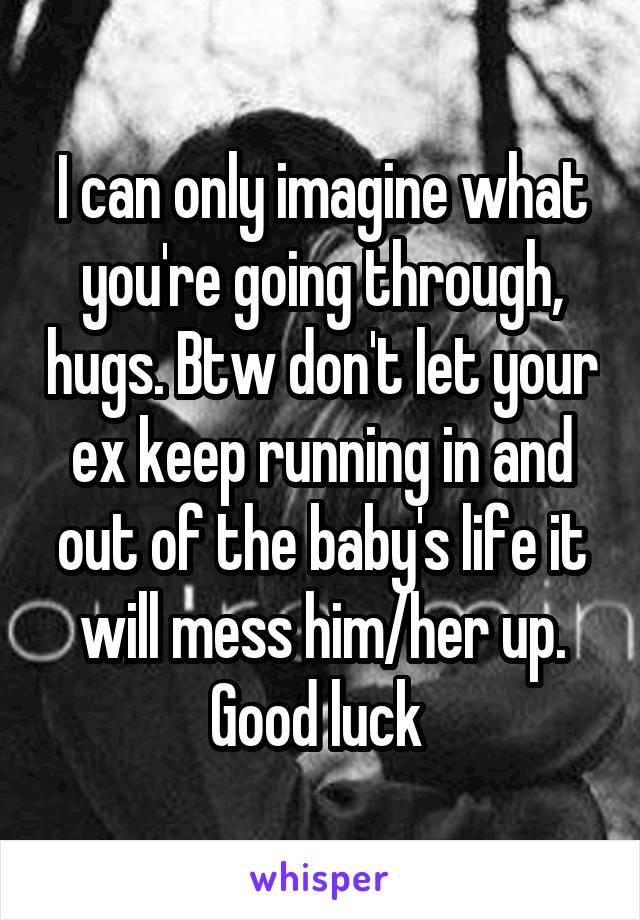 I can only imagine what you're going through, hugs. Btw don't let your ex keep running in and out of the baby's life it will mess him/her up. Good luck 