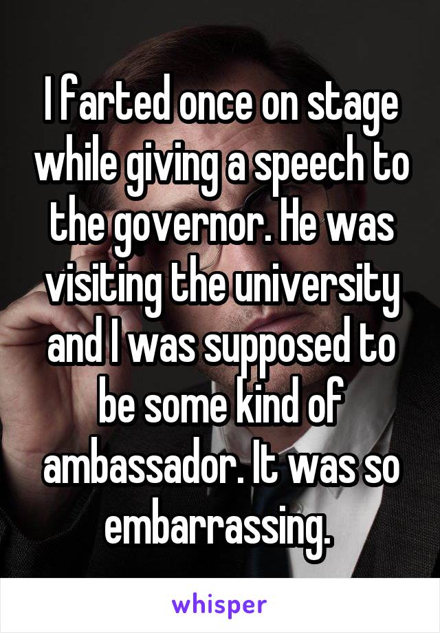 I farted once on stage while giving a speech to the governor. He was visiting the university and I was supposed to be some kind of ambassador. It was so embarrassing. 