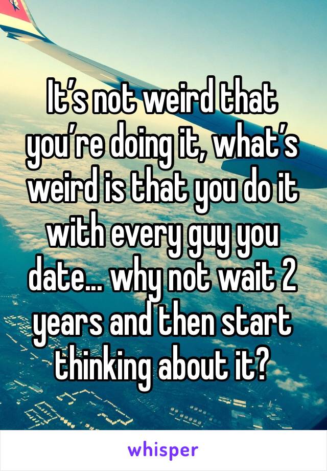 It’s not weird that you’re doing it, what’s weird is that you do it with every guy you date... why not wait 2 years and then start thinking about it?