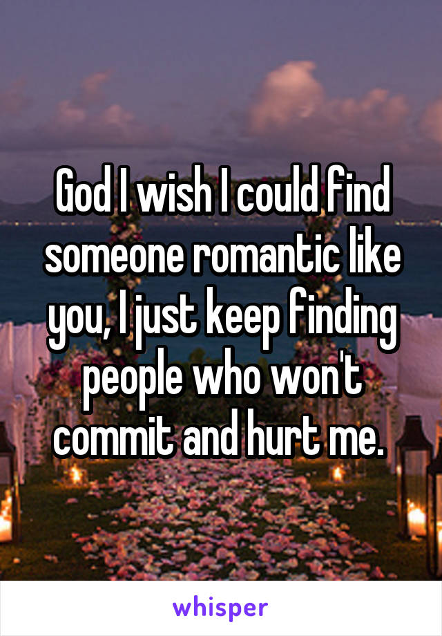 God I wish I could find someone romantic like you, I just keep finding people who won't commit and hurt me. 