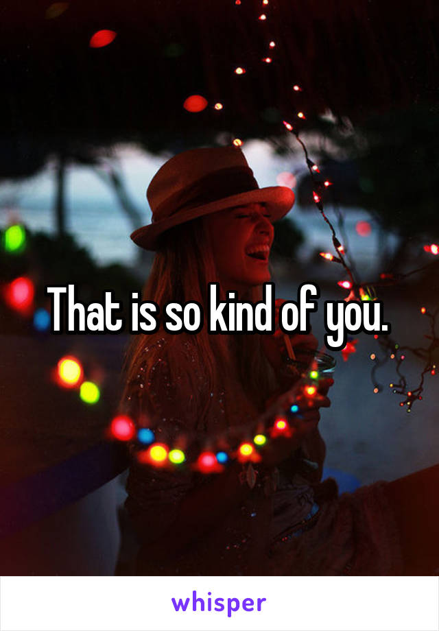 That is so kind of you. 