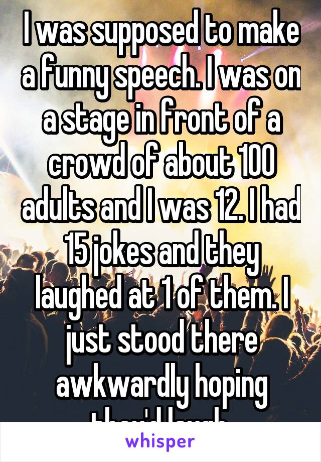 I was supposed to make a funny speech. I was on a stage in front of a crowd of about 100 adults and I was 12. I had 15 jokes and they laughed at 1 of them. I just stood there awkwardly hoping they'd laugh.
