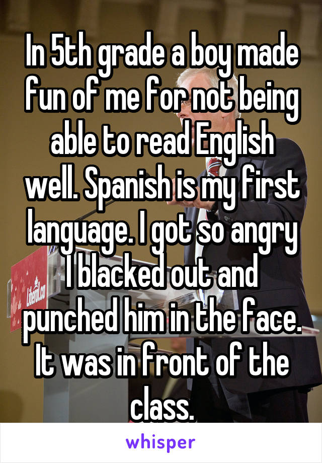 In 5th grade a boy made fun of me for not being able to read English well. Spanish is my first language. I got so angry I blacked out and punched him in the face. It was in front of the class.