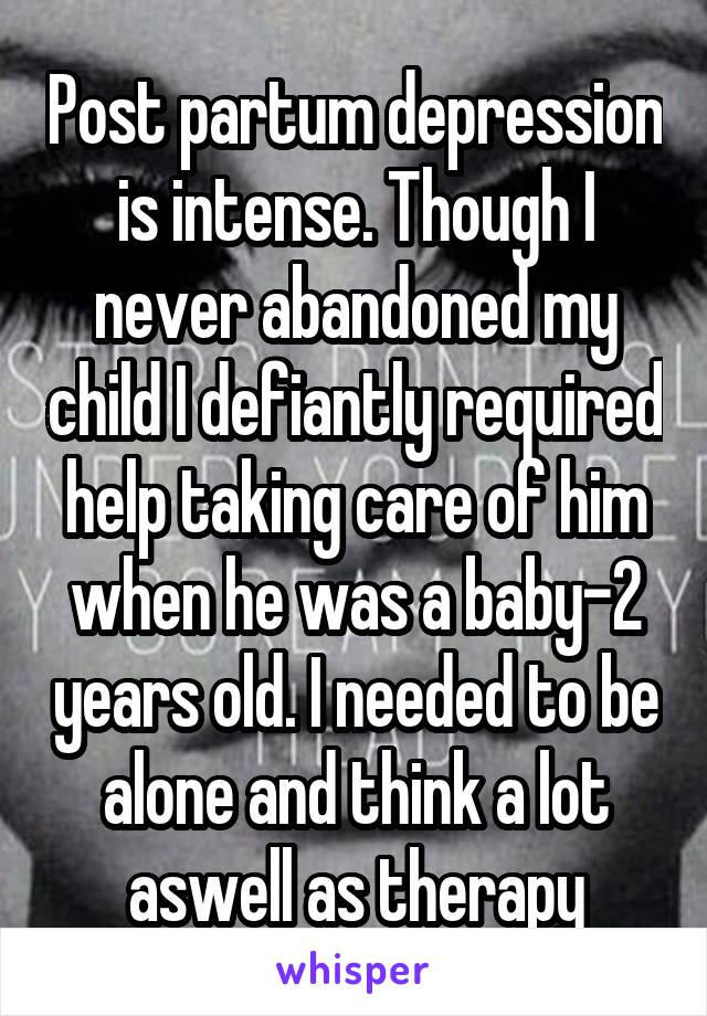Post partum depression is intense. Though I never abandoned my child I defiantly required help taking care of him when he was a baby-2 years old. I needed to be alone and think a lot aswell as therapy
