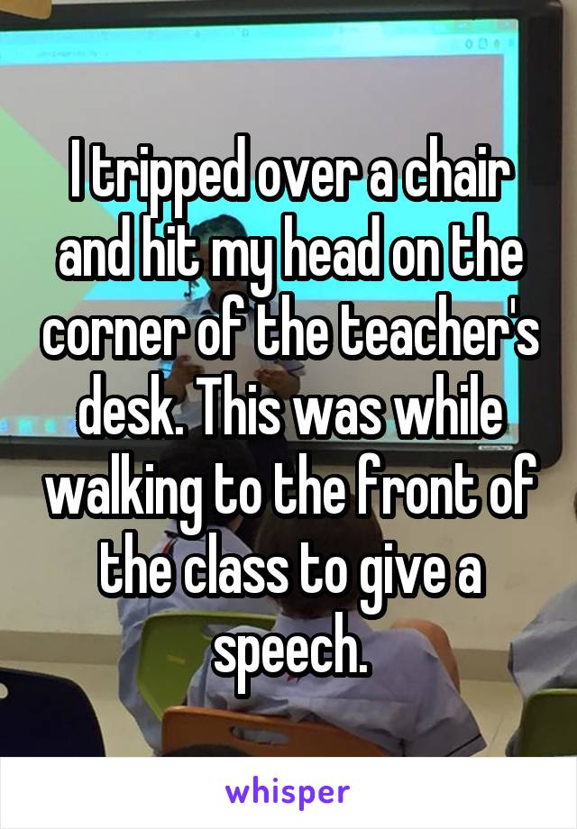 I tripped over a chair and hit my head on the corner of the teacher's desk. This was while walking to the front of the class to give a speech.