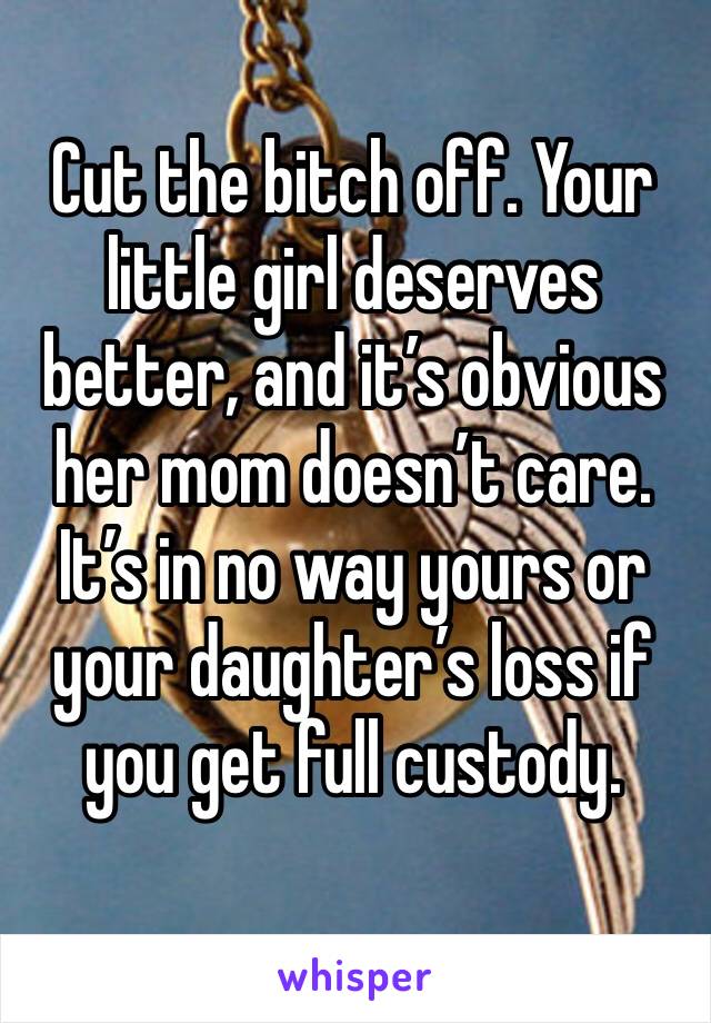 Cut the bitch off. Your little girl deserves better, and it’s obvious her mom doesn’t care. It’s in no way yours or your daughter’s loss if you get full custody. 