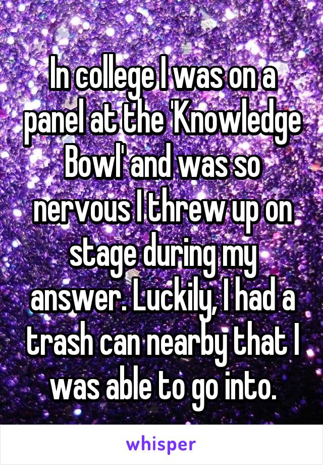 In college I was on a panel at the 'Knowledge Bowl' and was so nervous I threw up on stage during my answer. Luckily, I had a trash can nearby that I was able to go into.