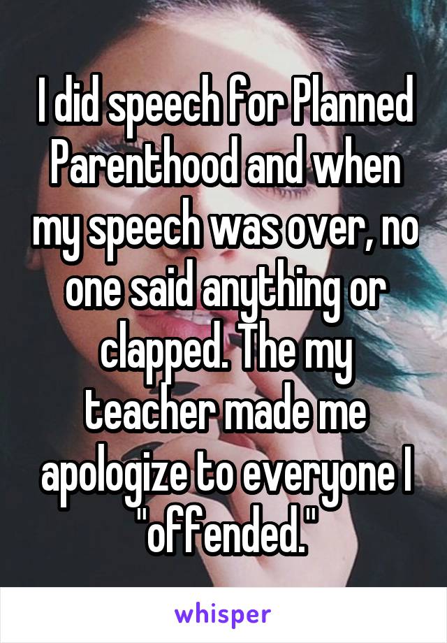 I did speech for Planned Parenthood and when my speech was over, no one said anything or clapped. The my teacher made me apologize to everyone I "offended."
