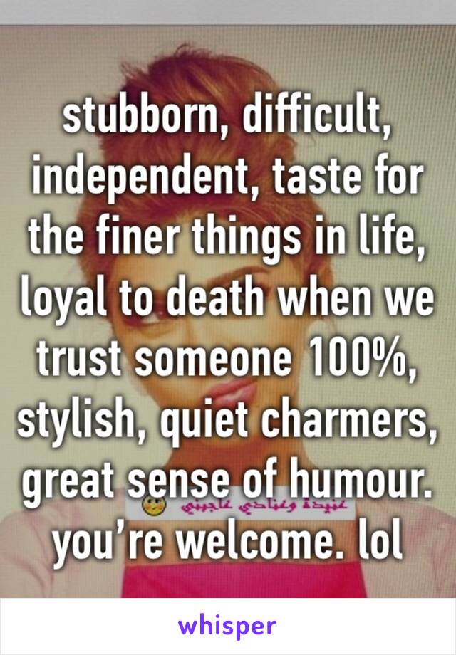 stubborn, difficult, independent, taste for the finer things in life, loyal to death when we trust someone 100%, stylish, quiet charmers, great sense of humour. 
you’re welcome. lol