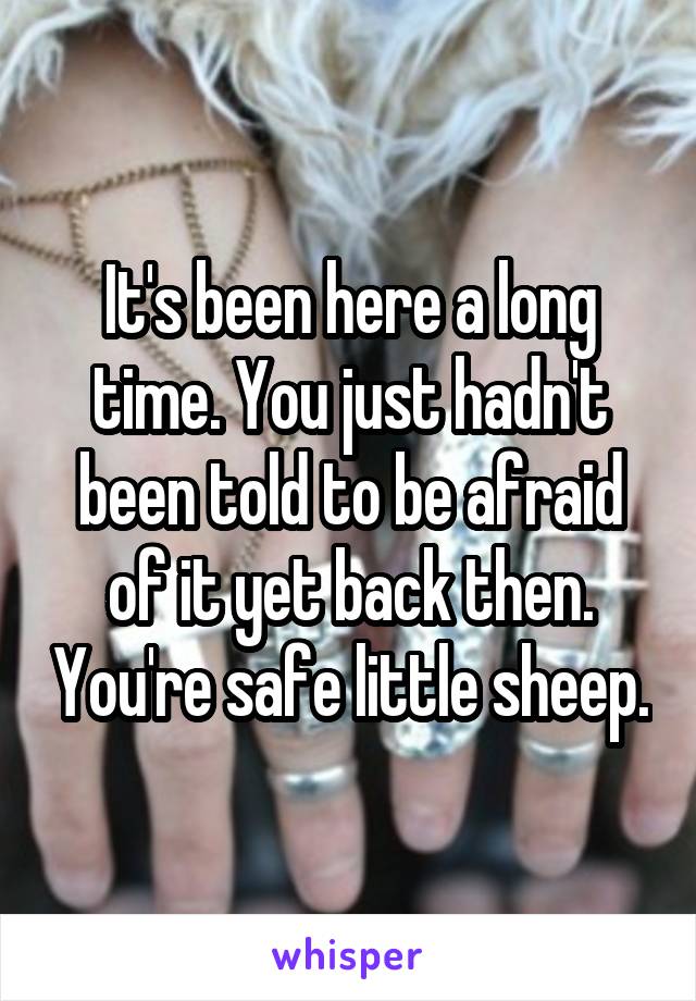 It's been here a long time. You just hadn't been told to be afraid of it yet back then. You're safe little sheep.