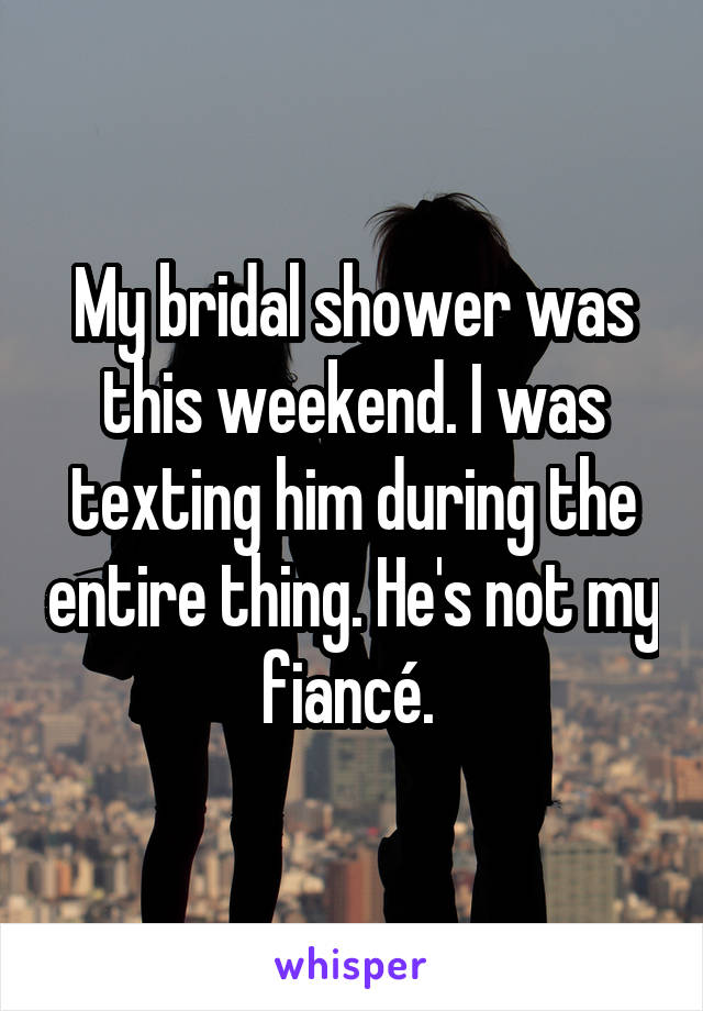 My bridal shower was this weekend. I was texting him during the entire thing. He's not my fiancé. 