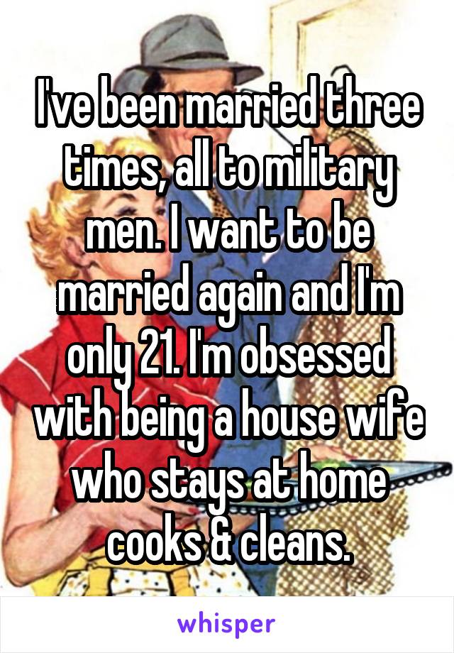 I've been married three times, all to military men. I want to be married again and I'm only 21. I'm obsessed with being a house wife who stays at home cooks & cleans.