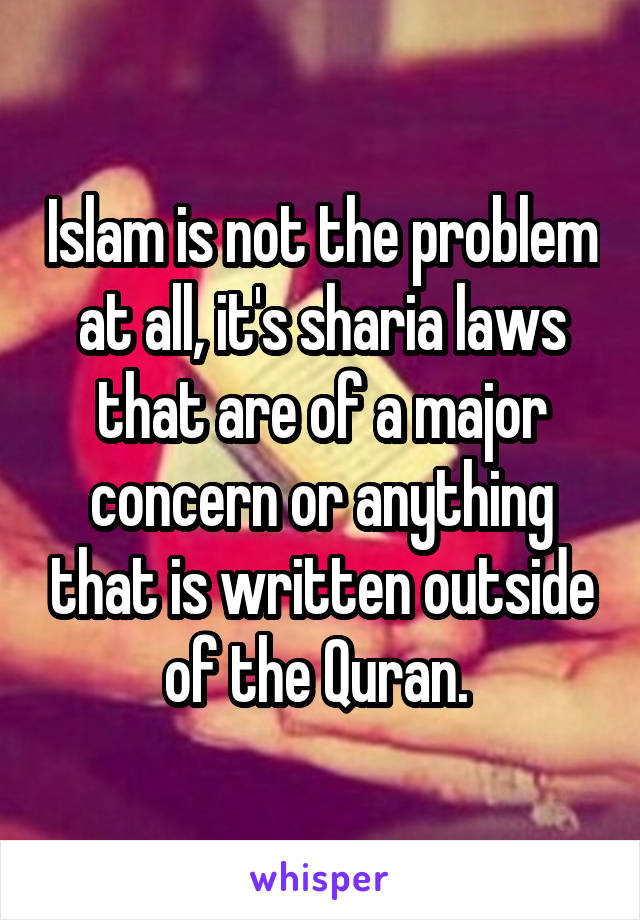 Islam is not the problem at all, it's sharia laws that are of a major concern or anything that is written outside of the Quran. 