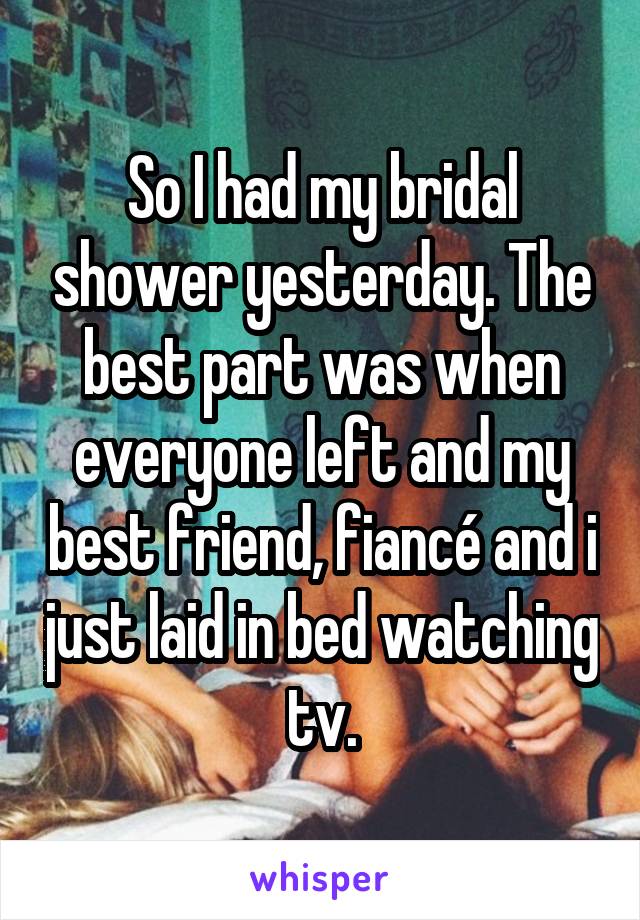 So I had my bridal shower yesterday. The best part was when everyone left and my best friend, fiancé and i just laid in bed watching tv.