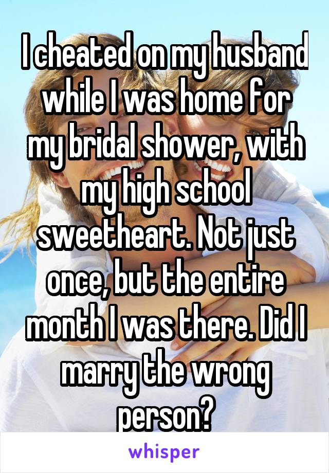 I cheated on my husband while I was home for my bridal shower, with my high school sweetheart. Not just once, but the entire month I was there. Did I marry the wrong person?