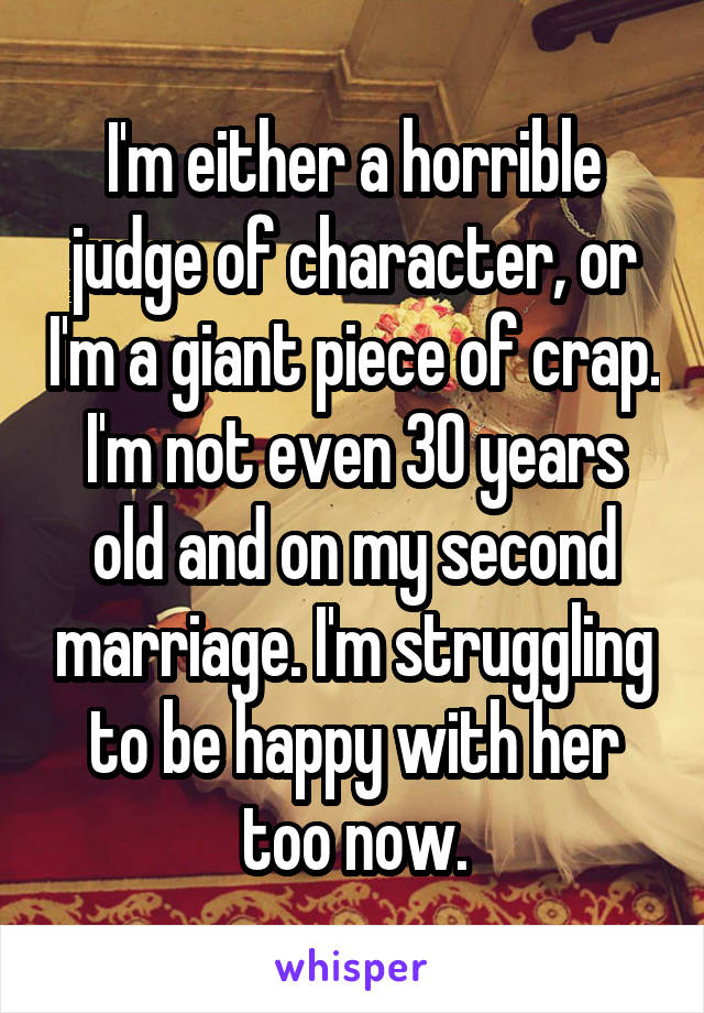 I'm either a horrible judge of character, or I'm a giant piece of crap. I'm not even 30 years old and on my second marriage. I'm struggling to be happy with her too now.