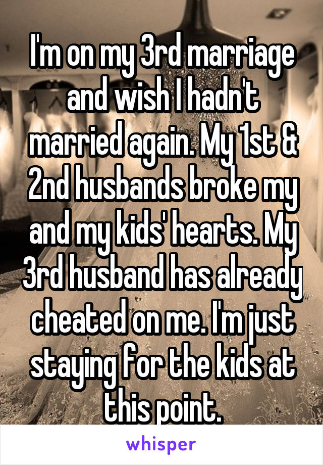 I'm on my 3rd marriage and wish I hadn't married again. My 1st & 2nd husbands broke my and my kids' hearts. My 3rd husband has already cheated on me. I'm just staying for the kids at this point.