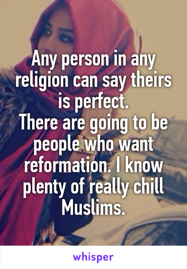 Any person in any religion can say theirs is perfect.
There are going to be people who want reformation. I know plenty of really chill Muslims.