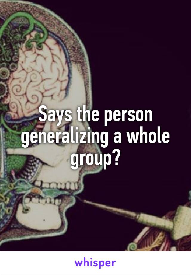 Says the person generalizing a whole group?