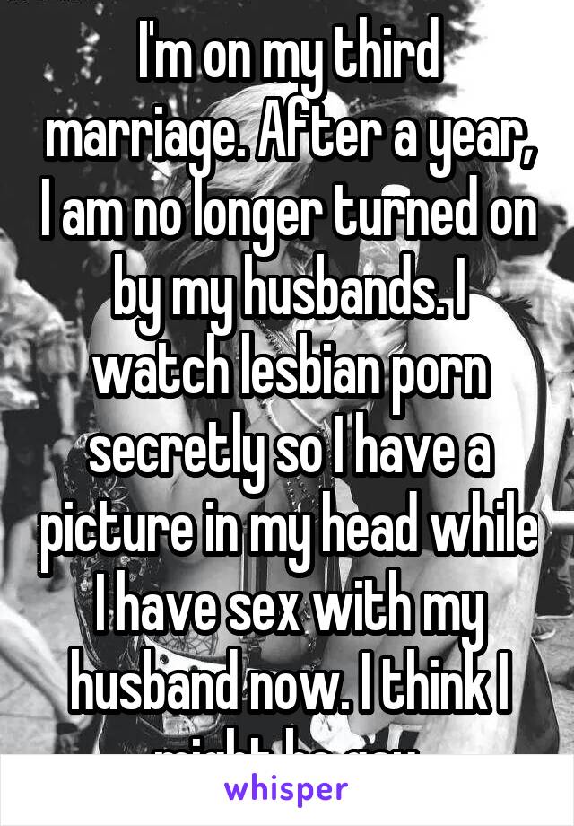 I'm on my third marriage. After a year, I am no longer turned on by my husbands. I watch lesbian porn secretly so I have a picture in my head while I have sex with my husband now. I think I might be gay.