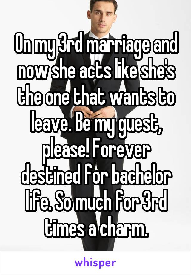 On my 3rd marriage and now she acts like she's the one that wants to leave. Be my guest, please! Forever destined for bachelor life. So much for 3rd times a charm.