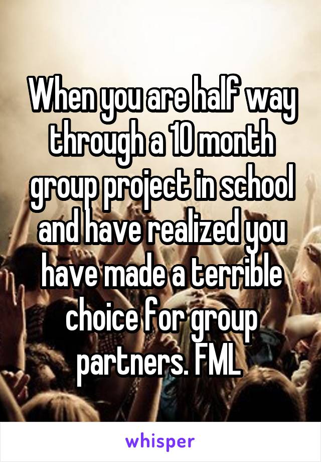 When you are half way through a 10 month group project in school and have realized you have made a terrible choice for group partners. FML 