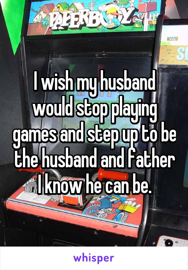 I wish my husband would stop playing games and step up to be the husband and father I know he can be.