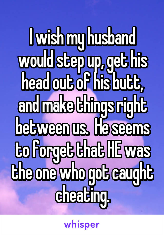 I wish my husband would step up, get his head out of his butt, and make things right between us.  He seems to forget that HE was the one who got caught cheating.